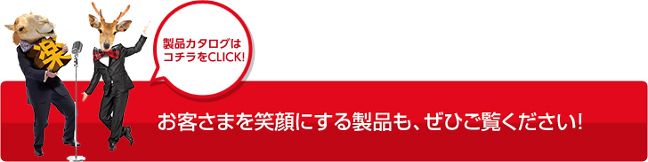 製品カタログはコチラをCLICK! お客さまを笑顔にする製品も、ぜひご覧ください！