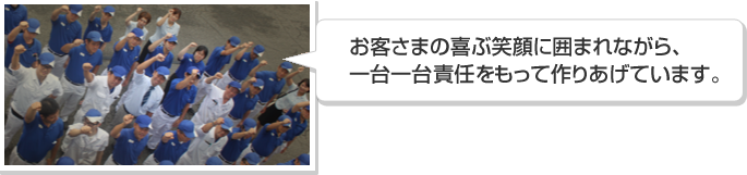 お客さまの喜ぶ笑顔に囲まれながら、一台一台を責任もって作りあげています。