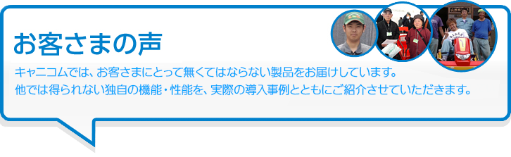 お客さまの声 キャニコムでは、お客さまにとって無くてはならない製品をお届けしています。他では得られない独自の機能・性能を、実際の導入事例とともにご紹介させていただきます。