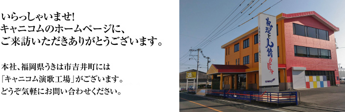 いらっしゃいませ！キャニコムのホームページに、ご来訪いただきありがとうございます。本社、福岡県うきは市吉井町には「キャニコム演歌工場」がございます。どうぞ気軽にお問い合わせください。