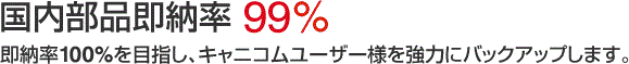 国内部品即納率 99.2%(2011年7月実績) 即納率100%を目指し、キャニコムユーザー様を強力にバックアップします。
